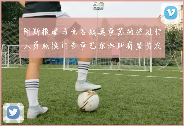 阿斯报道马竞客战奥萨苏纳将进行人员轮换门多萨巴尔加斯有望首发出场