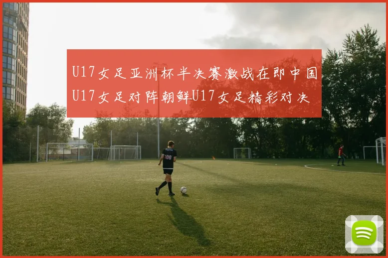 U17女足亚洲杯半决赛激战在即中国U17女足对阵朝鲜U17女足精彩对决即将开启