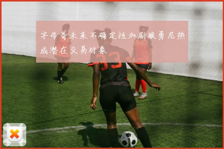 字母哥未来不确定性加剧狼勇尼热成潜在交易对象