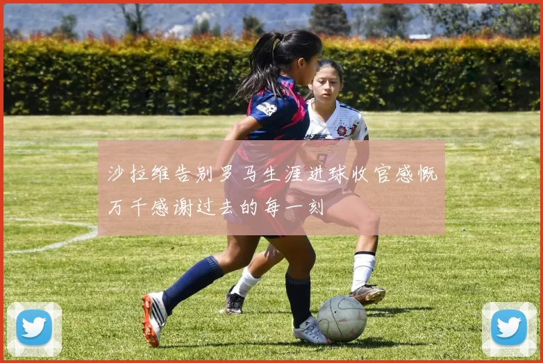沙拉维告别罗马生涯进球收官感慨万千感谢过去的每一刻