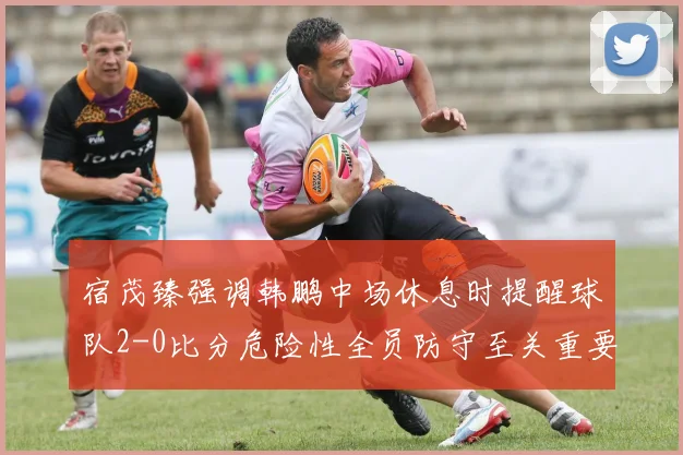 宿茂臻强调韩鹏中场休息时提醒球队2-0比分危险性全员防守至关重要
