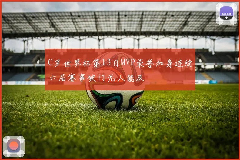 C罗世界杯第13日MVP荣誉加身连续六届赛事破门无人能及