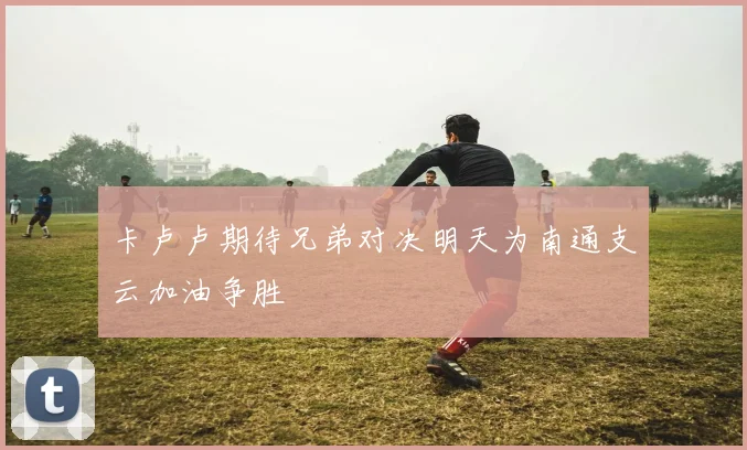 卡卢卢期待兄弟对决明天为南通支云加油争胜