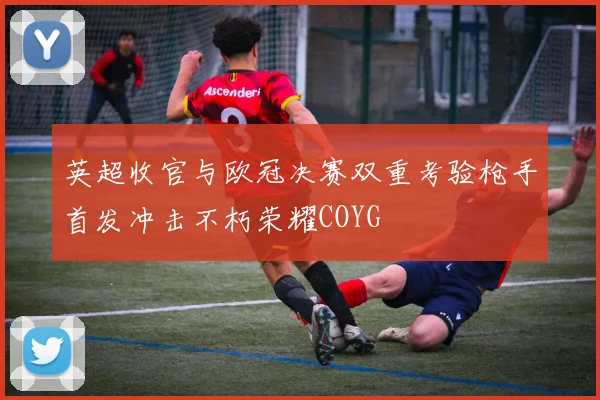 英超收官与欧冠决赛双重考验枪手首发冲击不朽荣耀COYG
