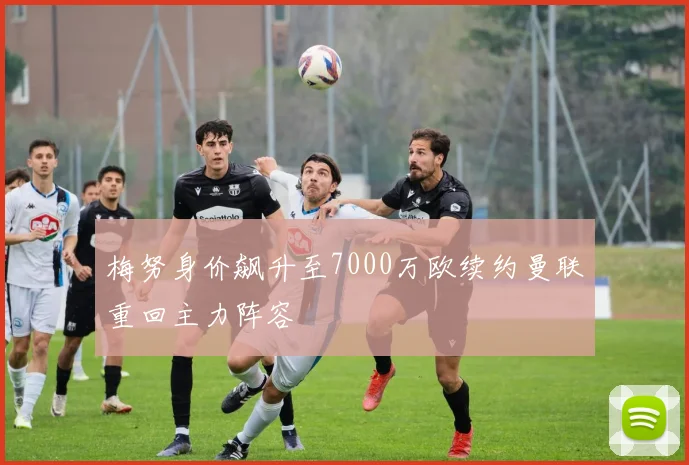 梅努身价飙升至7000万欧续约曼联重回主力阵容